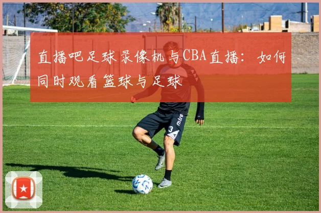 直播吧足球录像机与CBA直播:如何同时观看篮球与足球